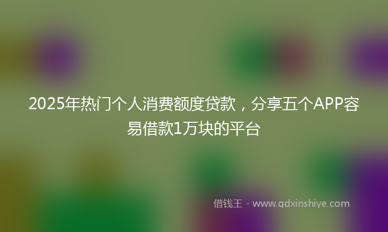 2025年热门个人消费额度贷款，分享五个APP容易借款1万块的平台