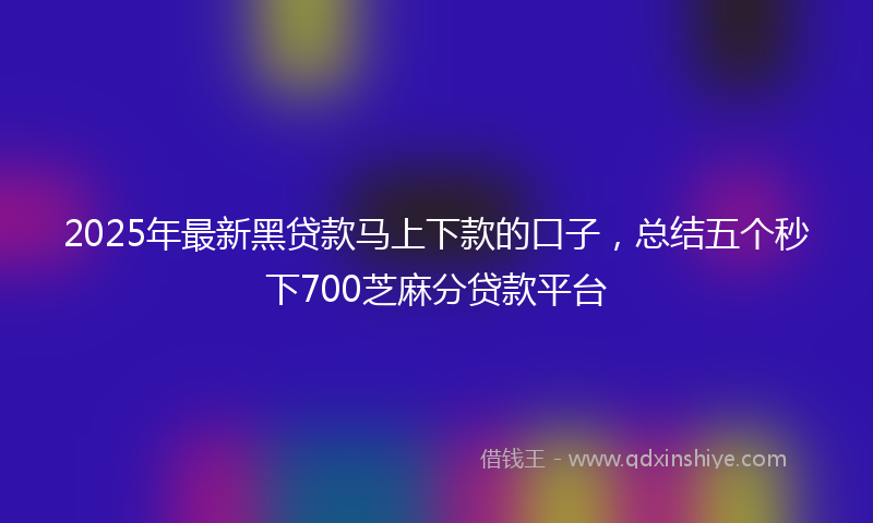 2025年最新黑贷款马上下款的口子，总结五个秒下700芝麻分贷款平台