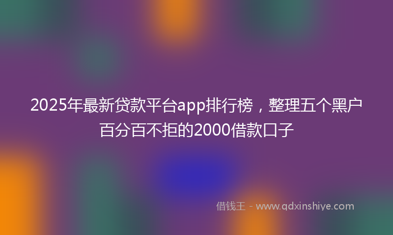 2025年最新贷款平台app排行榜，整理五个黑户百分百不拒的2000借款口子