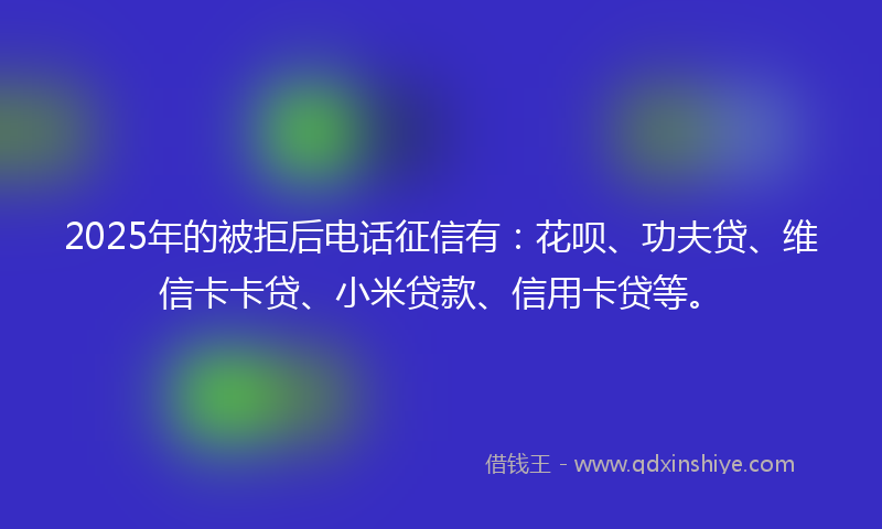 2025年的被拒后电话征信有：花呗、功夫贷、维信卡卡贷、小米贷款、信用卡贷等。