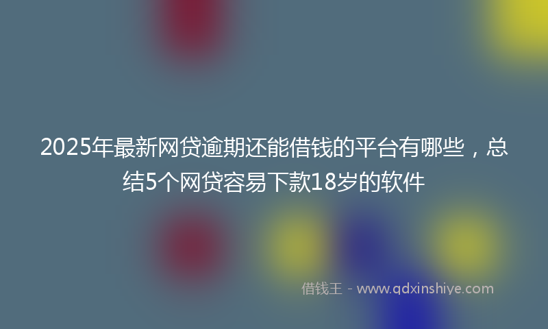 2025年最新网贷逾期还能借钱的平台有哪些，总结5个网贷容易下款18岁的软件