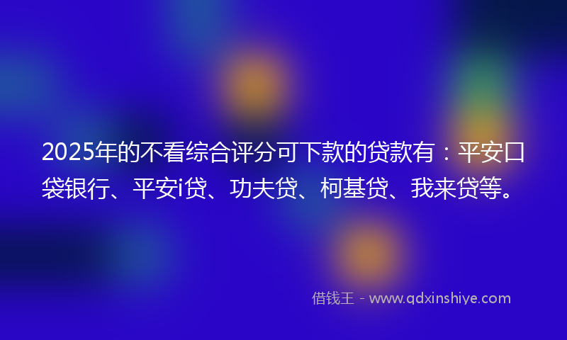 2025年的不看综合评分可下款的贷款有：平安口袋银行、平安i贷、功夫贷、柯基贷、我来贷等。