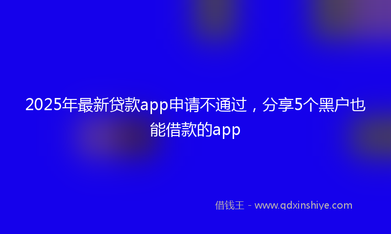 2025年最新贷款app申请不通过，分享5个黑户也能借款的app