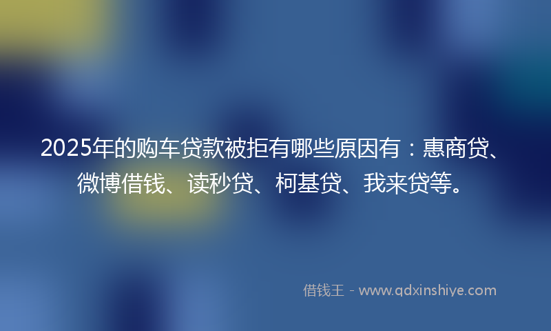 2025年的购车贷款被拒有哪些原因有：惠商贷、微博借钱、读秒贷、柯基贷、我来贷等。