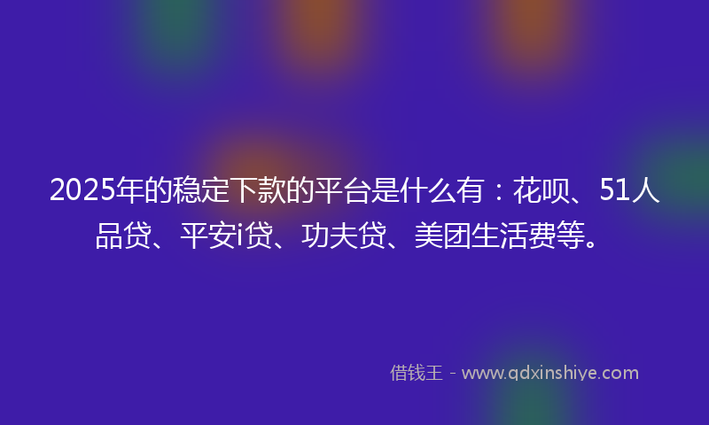 2025年的稳定下款的平台是什么有：花呗、51人品贷、平安i贷、功夫贷、美团生活费等。