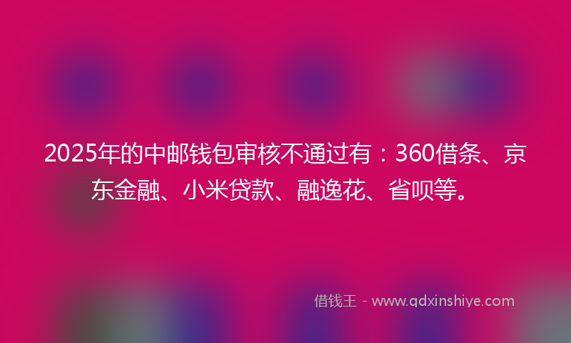 2025年的中邮钱包审核不通过有：360借条、京东金融、小米贷款、融逸花、省呗等。