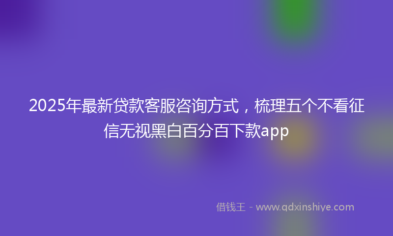 2025年最新贷款客服咨询方式，梳理五个不看征信无视黑白百分百下款app
