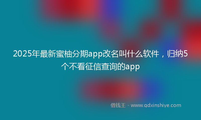 2025年最新蜜柚分期app改名叫什么软件，归纳5个不看征信查询的app