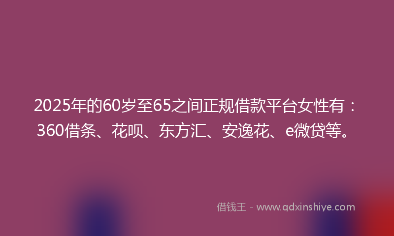 2025年的60岁至65之间正规借款平台女性有：360借条、花呗、东方汇、安逸花、e微贷等。