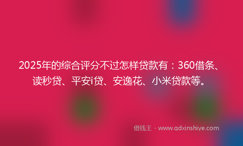 2025年的综合评分不过怎样贷款有：360借条、读秒贷、平安i贷、安逸花、小米贷款等。