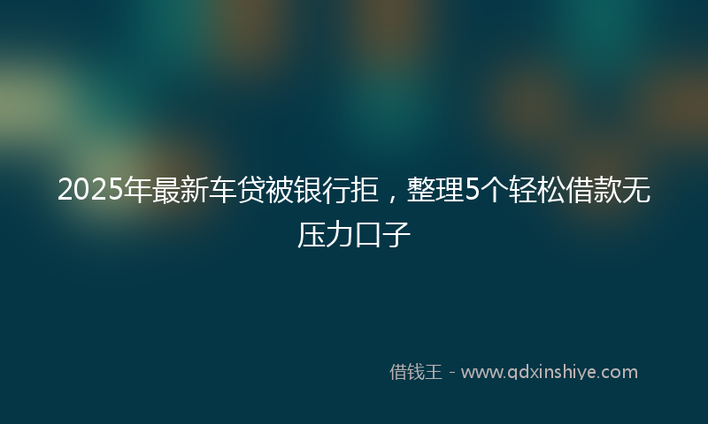 2025年最新车贷被银行拒，整理5个轻松借款无压力口子
