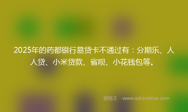 2025年的药都银行易贷卡不通过有：分期乐、人人贷、小米贷款、省呗、小花钱包等。