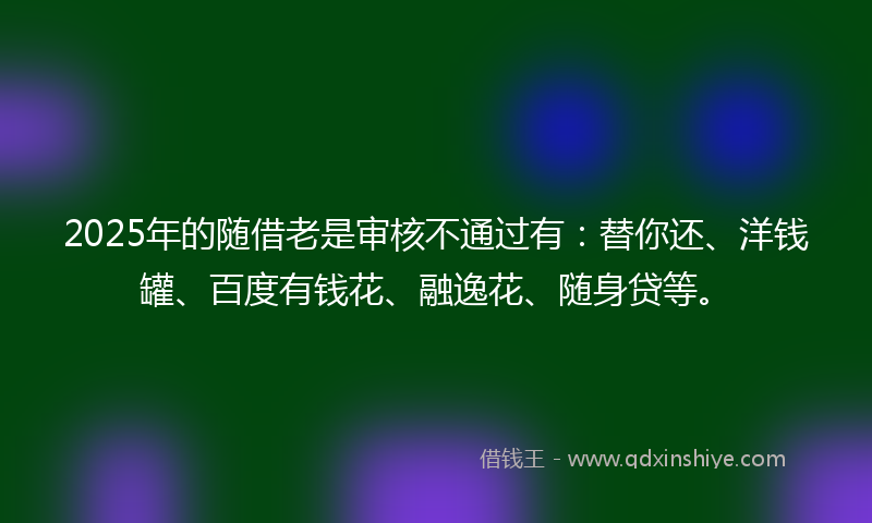 2025年的随借老是审核不通过有：替你还、洋钱罐、百度有钱花、融逸花、随身贷等。
