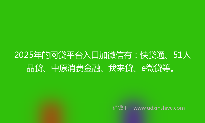 2025年的网贷平台入口加微信有：快贷通、51人品贷、中原消费金融、我来贷、e微贷等。