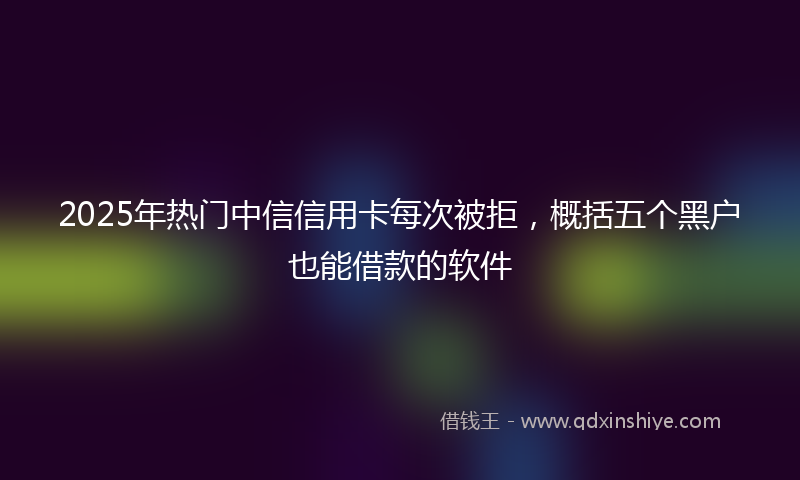 2025年热门中信信用卡每次被拒，概括五个黑户也能借款的软件