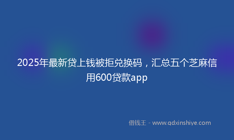2025年最新贷上钱被拒兑换码，汇总五个芝麻信用600贷款app