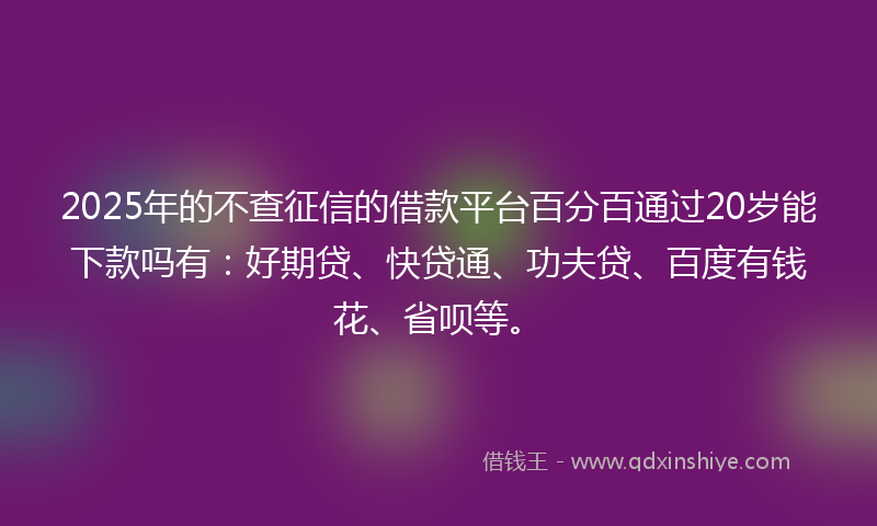 2025年的不查征信的借款平台百分百通过20岁能下款吗有：好期贷、快贷通、功夫贷、百度有钱花、省呗等。