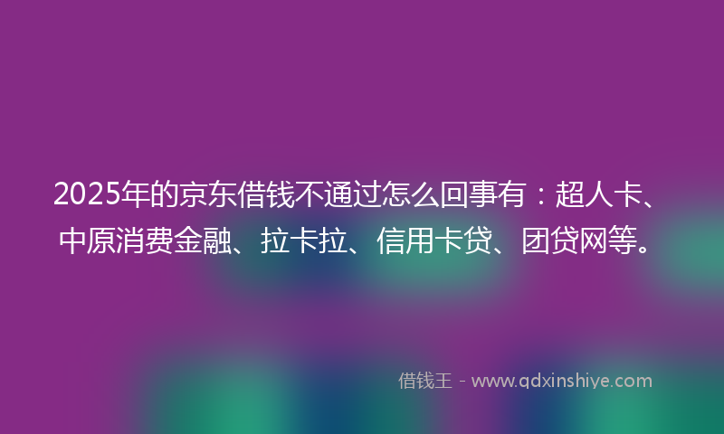 2025年的京东借钱不通过怎么回事有：超人卡、中原消费金融、拉卡拉、信用卡贷、团贷网等。