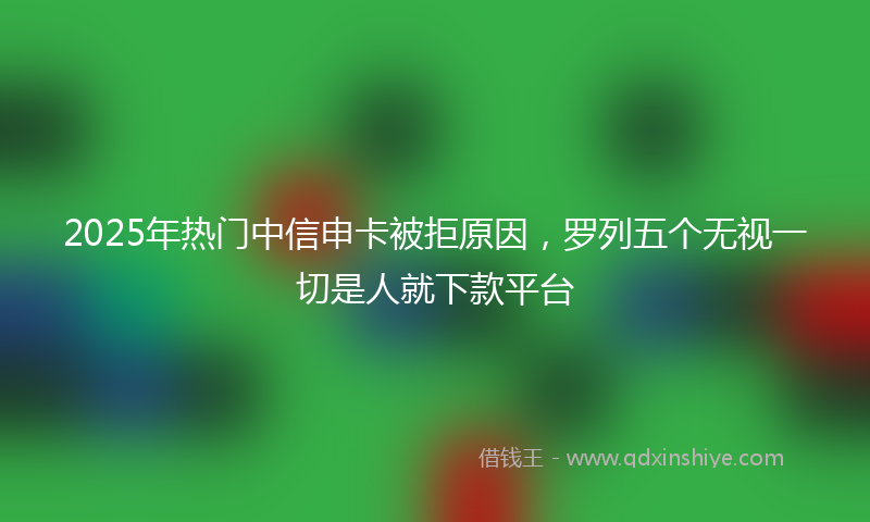 2025年热门中信申卡被拒原因，罗列五个无视一切是人就下款平台