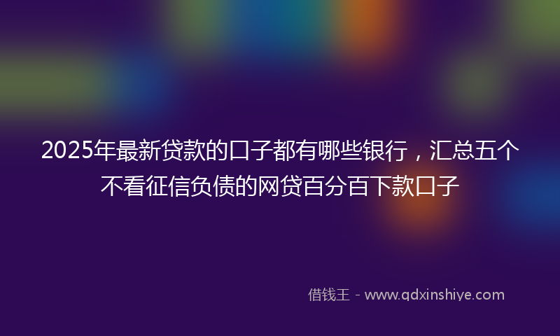 2025年最新贷款的口子都有哪些银行，汇总五个不看征信负债的网贷百分百下款口子