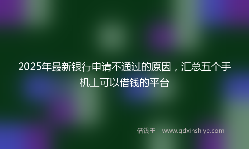 2025年最新银行申请不通过的原因，汇总五个手机上可以借钱的平台