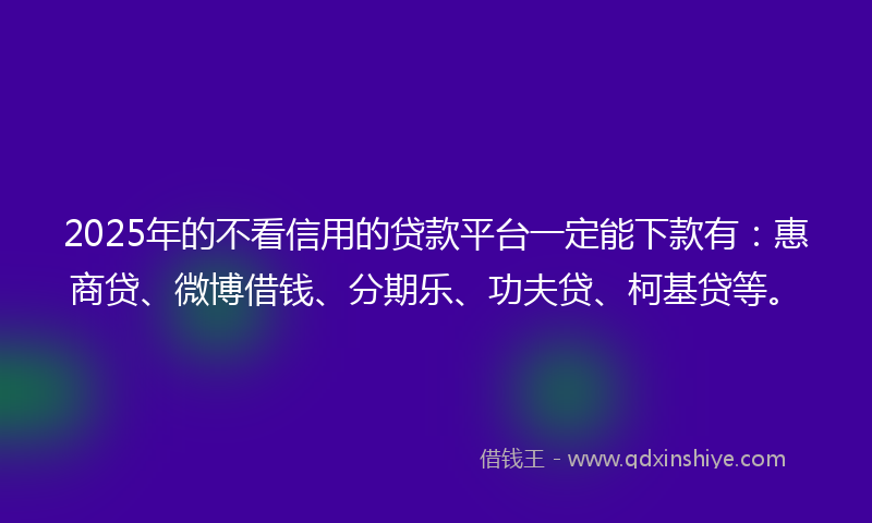 2025年的不看信用的贷款平台一定能下款有：惠商贷、微博借钱、分期乐、功夫贷、柯基贷等。