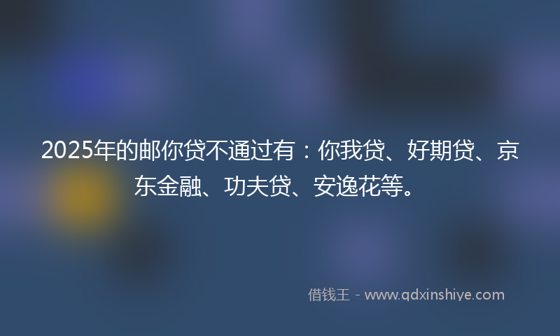 2025年的邮你贷不通过有：你我贷、好期贷、京东金融、功夫贷、安逸花等。