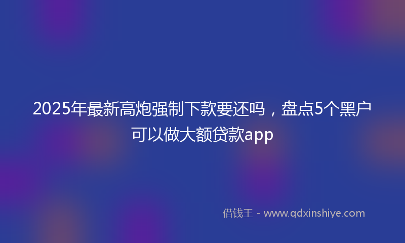 2025年最新高炮强制下款要还吗，盘点5个黑户可以做大额贷款app