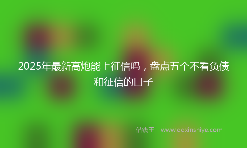 2025年最新高炮能上征信吗，盘点五个不看负债和征信的口子