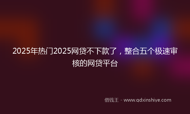 2025年热门2025网贷不下款了，整合五个极速审核的网贷平台
