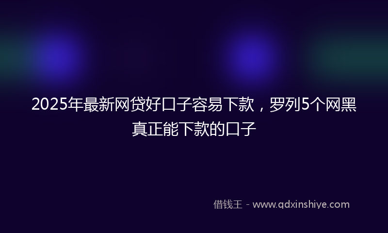 2025年最新网贷好口子容易下款，罗列5个网黑真正能下款的口子