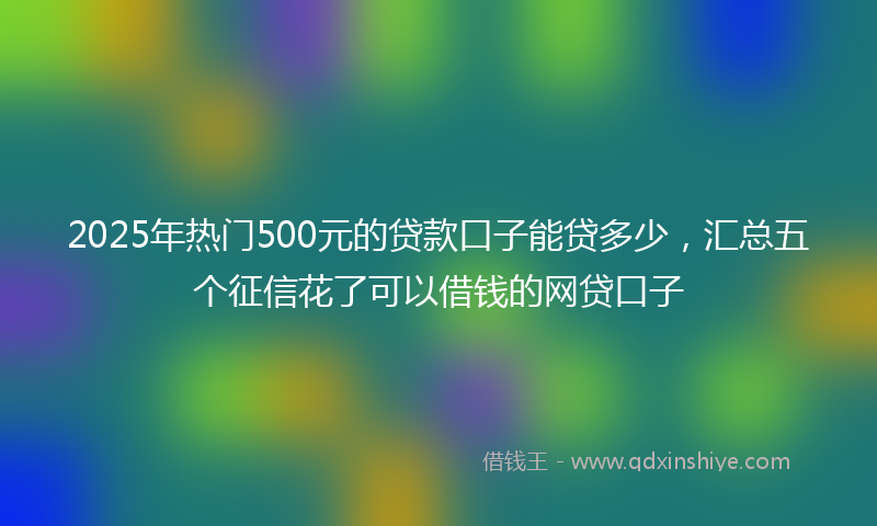 2025年热门500元的贷款口子能贷多少，汇总五个征信花了可以借钱的网贷口子