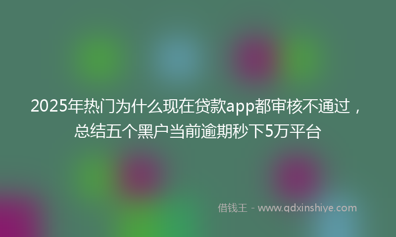 2025年热门为什么现在贷款app都审核不通过，总结五个黑户当前逾期秒下5万平台