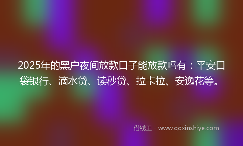 2025年的黑户夜间放款口子能放款吗有：平安口袋银行、滴水贷、读秒贷、拉卡拉、安逸花等。