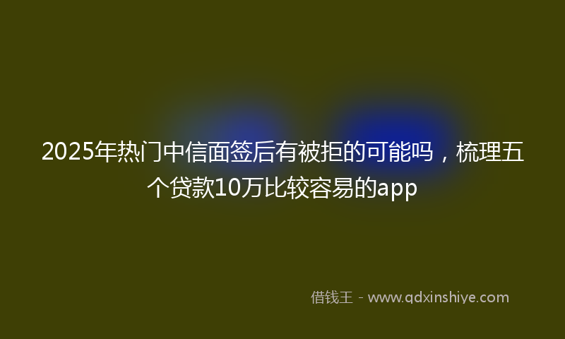 2025年热门中信面签后有被拒的可能吗，梳理五个贷款10万比较容易的app