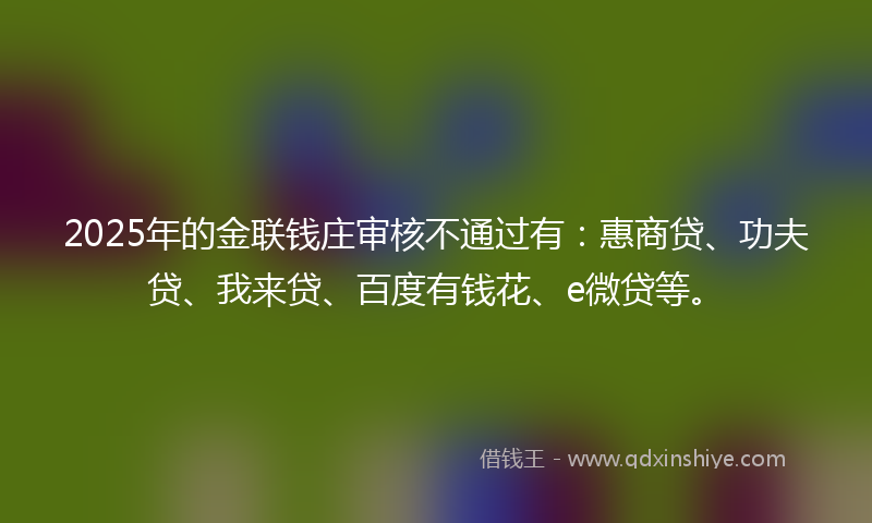2025年的金联钱庄审核不通过有：惠商贷、功夫贷、我来贷、百度有钱花、e微贷等。