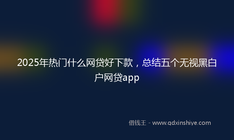 2025年热门什么网贷好下款，总结五个无视黑白户网贷app