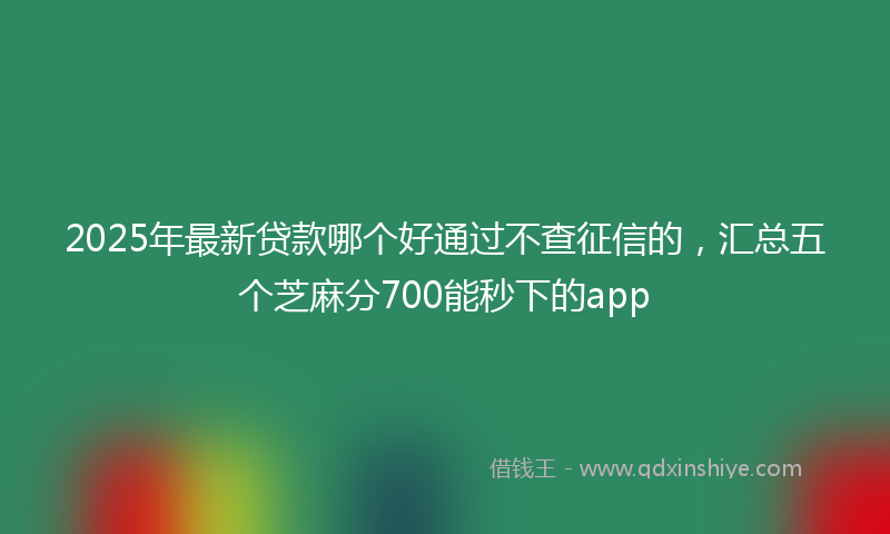 2025年最新贷款哪个好通过不查征信的，汇总五个芝麻分700能秒下的app