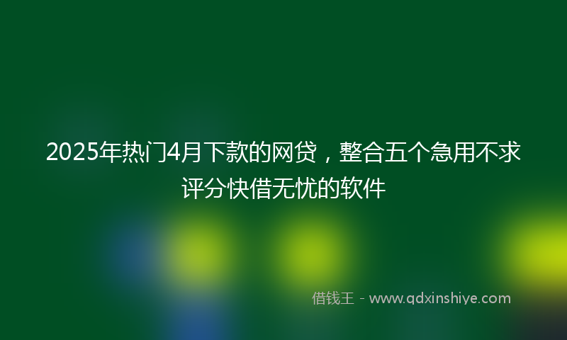 2025年热门4月下款的网贷，整合五个急用不求评分快借无忧的软件