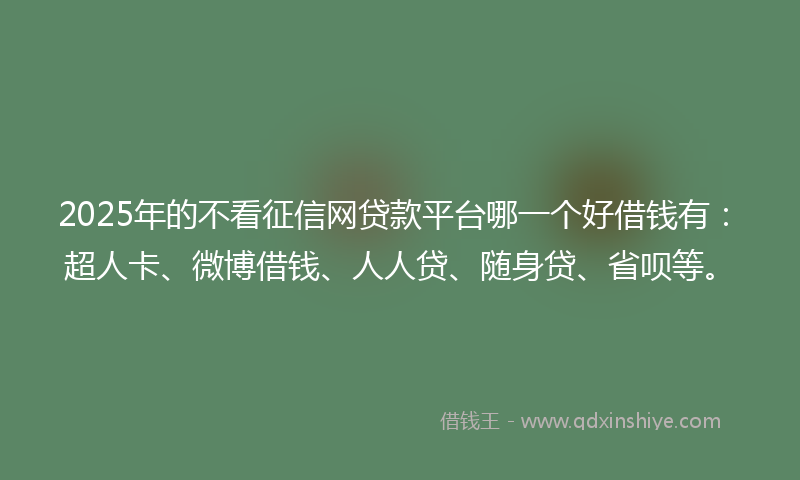 2025年的不看征信网贷款平台哪一个好借钱有：超人卡、微博借钱、人人贷、随身贷、省呗等。