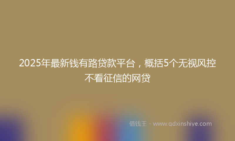 2025年最新钱有路贷款平台，概括5个无视风控不看征信的网贷