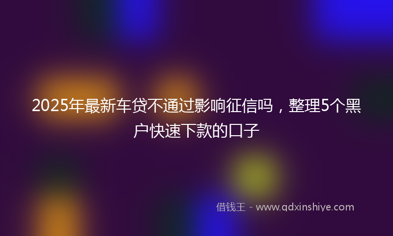 2025年最新车贷不通过影响征信吗，整理5个黑户快速下款的口子