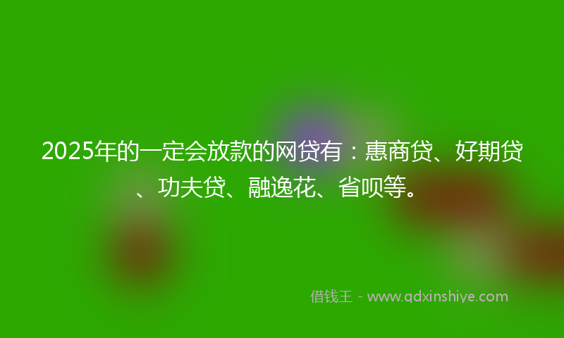 2025年的一定会放款的网贷有：惠商贷、好期贷、功夫贷、融逸花、省呗等。