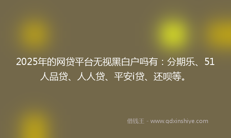 2025年的网贷平台无视黑白户吗有：分期乐、51人品贷、人人贷、平安i贷、还呗等。