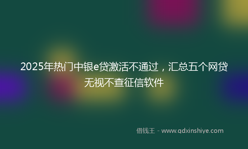 2025年热门中银e贷激活不通过，汇总五个网贷无视不查征信软件
