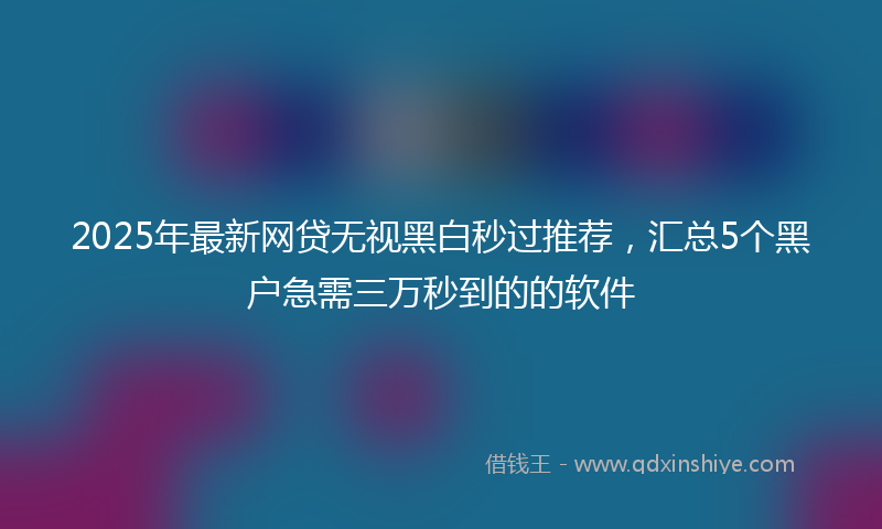 2025年最新网贷无视黑白秒过推荐，汇总5个黑户急需三万秒到的的软件