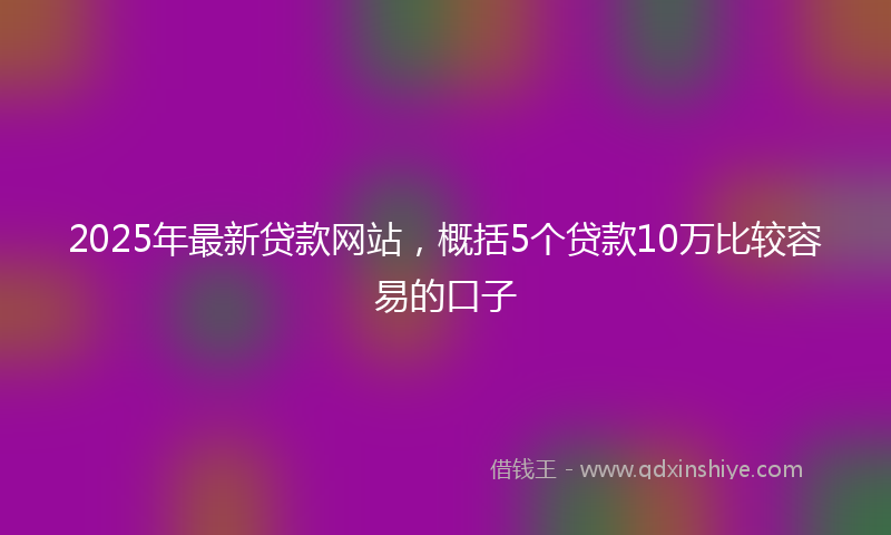 2025年最新贷款网站，概括5个贷款10万比较容易的口子