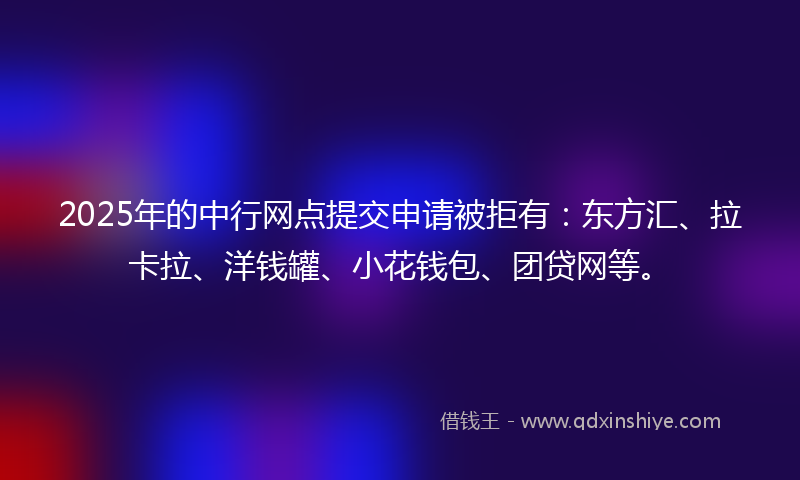 2025年的中行网点提交申请被拒有：东方汇、拉卡拉、洋钱罐、小花钱包、团贷网等。
