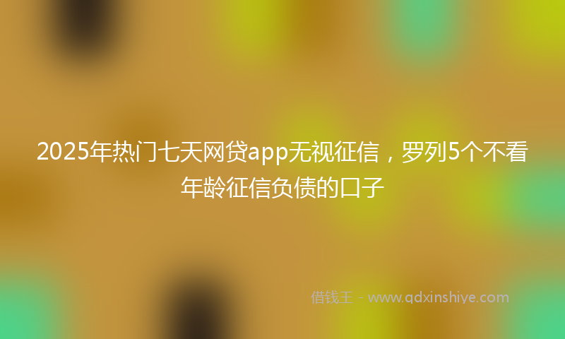 2025年热门七天网贷app无视征信，罗列5个不看年龄征信负债的口子