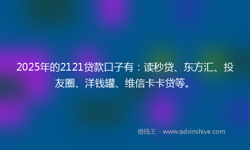 2025年的2121贷款口子有：读秒贷、东方汇、投友圈、洋钱罐、维信卡卡贷等。